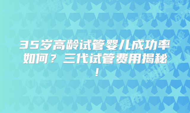35岁高龄试管婴儿成功率如何?三代试管费用揭秘!
