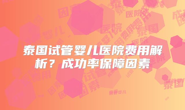 泰国试管婴儿医院费用解析?成功率保障因素