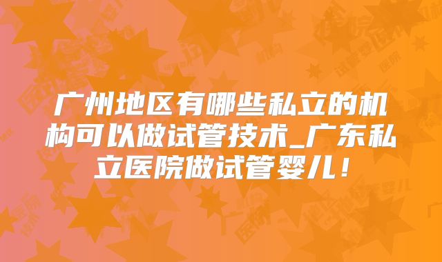 广州地区有哪些私立的机构可以做试管技术_广东私立医院做试管婴儿!