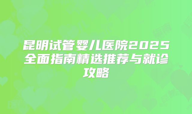 昆明试管婴儿医院2025全面指南精选推荐与就诊攻略