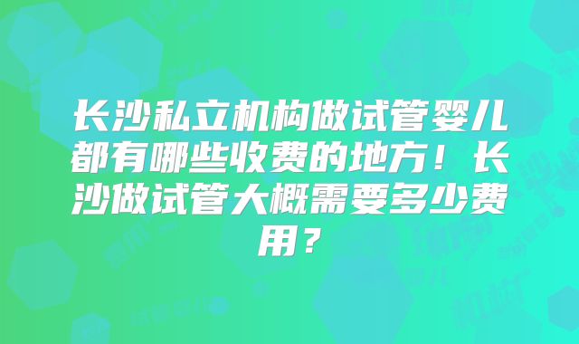 长沙私立机构做试管婴儿都有哪些收费的地方！长沙做试管大概需要多少费用？