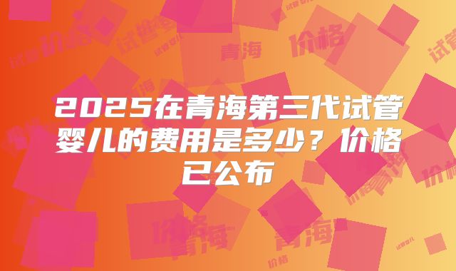 2025在青海第三代试管婴儿的费用是多少?价格已公布