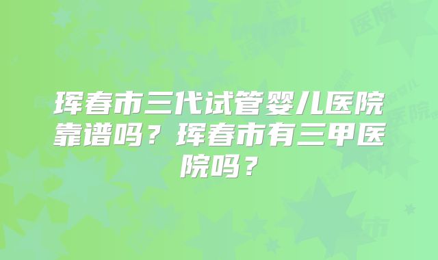 珲春市三代试管婴儿医院靠谱吗?珲春市有三甲医院吗?