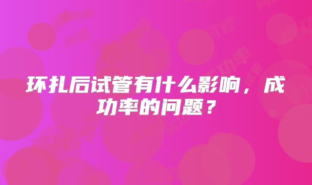 环扎后试管有什么影响,成功率的问题?