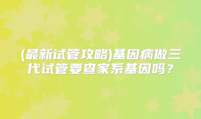 (最新试管攻略)基因病做三代试管要查家系基因吗?