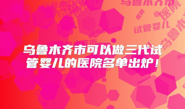 乌鲁木齐市可以做三代试管婴儿的医院名单出炉!