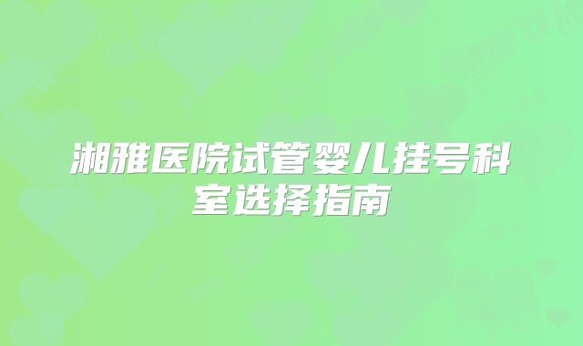 湘雅医院试管婴儿挂号科室选择指南