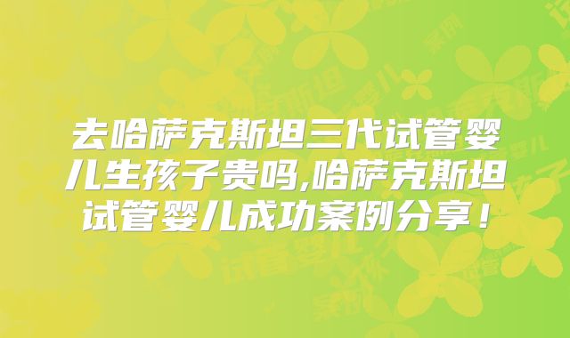 去哈萨克斯坦三代试管婴儿生孩子贵吗,哈萨克斯坦试管婴儿成功案例分享!