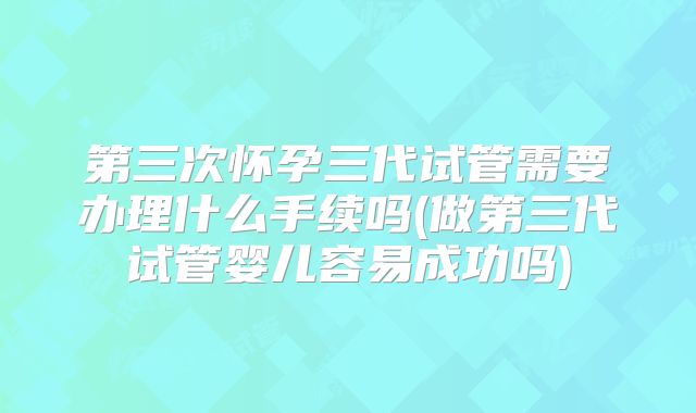 第三次怀孕三代试管需要办理什么手续吗(做第三代试管婴儿容易成功吗)