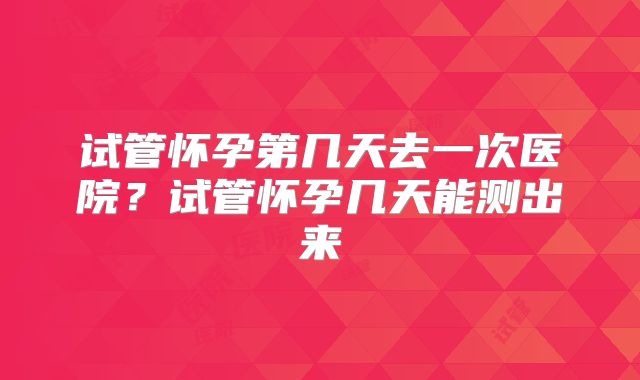 试管怀孕第几天去一次医院?试管怀孕几天能测出来