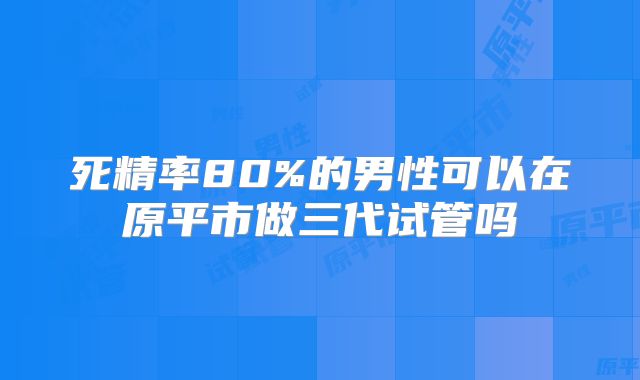 死精率80%的男性可以在原平市做三代试管吗