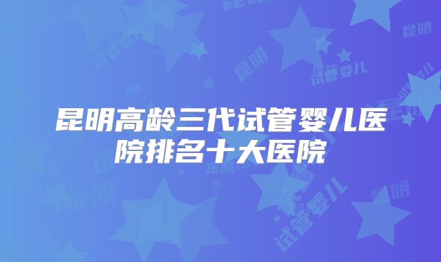 昆明高龄三代试管婴儿医院排名十大医院