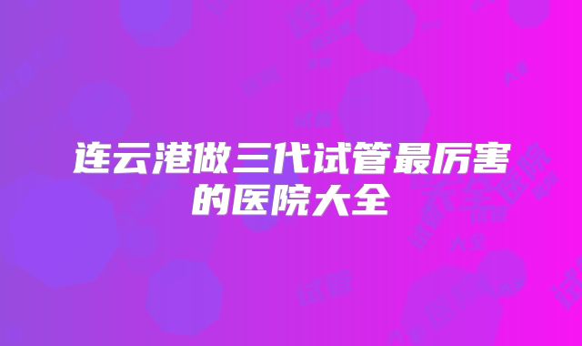连云港做三代试管最厉害的医院大全