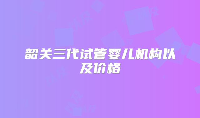 韶关三代试管婴儿机构以及价格