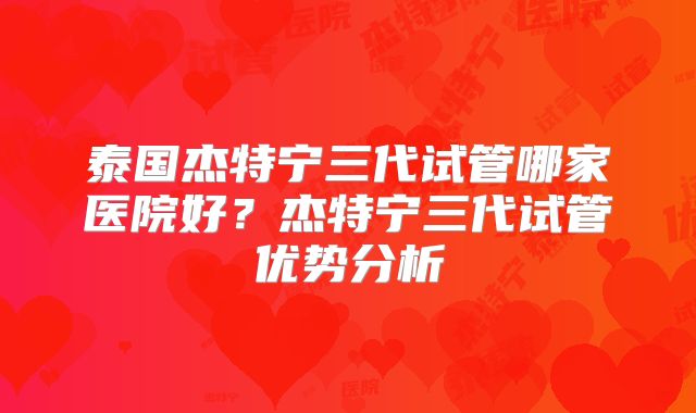 泰国杰特宁三代试管哪家医院好？杰特宁三代试管优势分析