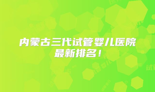 内蒙古三代试管婴儿医院最新排名!