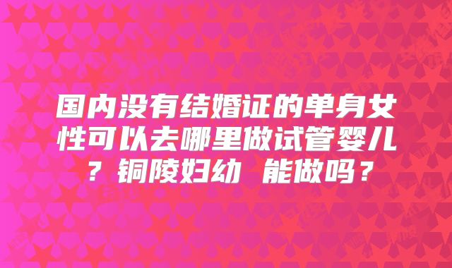 国内没有结婚证的单身女性可以去哪里做试管婴儿？铜陵妇幼 能做吗？