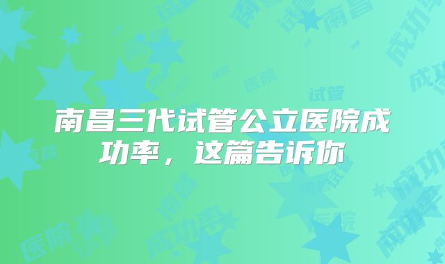 南昌三代试管公立医院成功率,这篇告诉你
