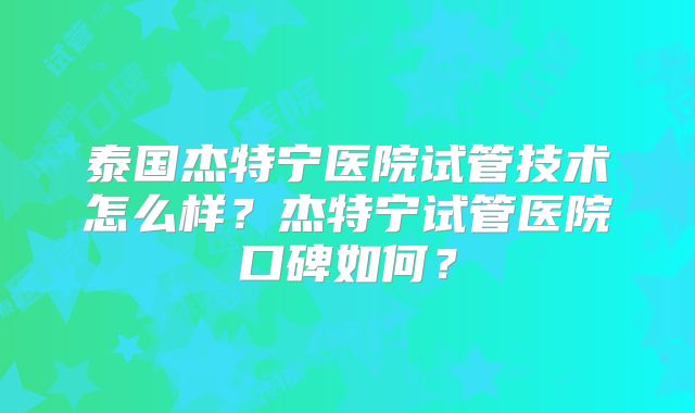 泰国杰特宁医院试管技术怎么样?杰特宁试管医院口碑如何?