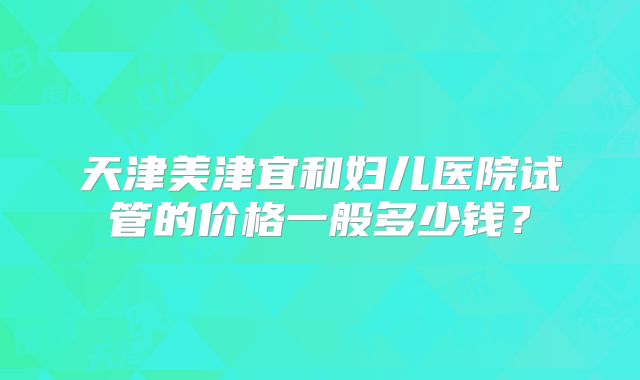 天津美津宜和妇儿医院试管的价格一般多少钱？
