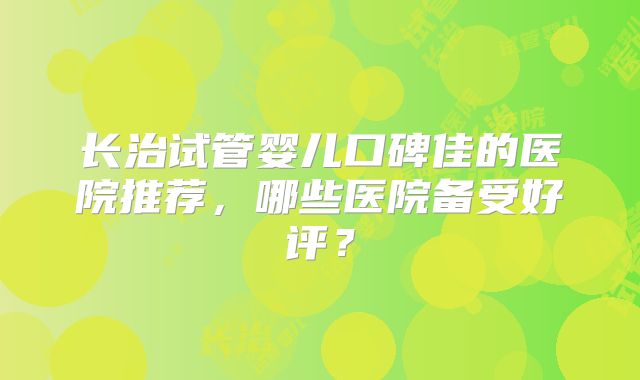 长治试管婴儿口碑佳的医院推荐，哪些医院备受好评？