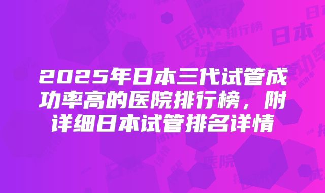 2025年日本三代试管成功率高的医院排行榜，附详细日本试管排名详情