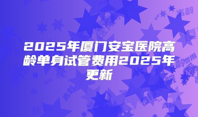 2025年厦门安宝医院高龄单身试管费用2025年更新
