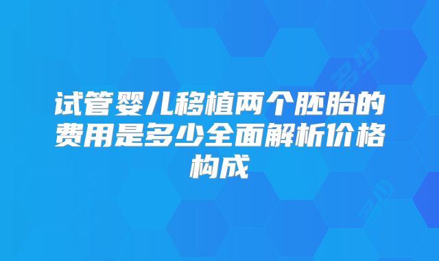 试管婴儿移植两个胚胎的费用是多少全面解析价格构成