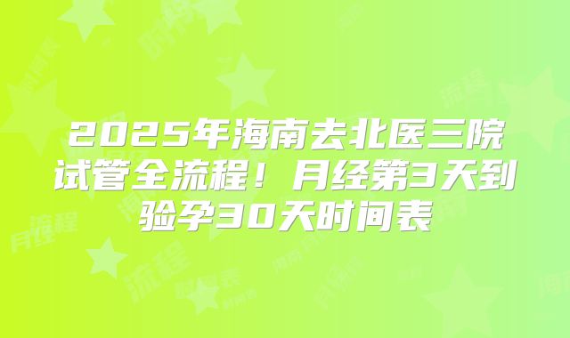 2025年海南去北医三院试管全流程！月经第3天到验孕30天时间表