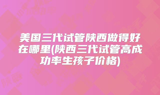 美国三代试管陕西做得好在哪里(陕西三代试管高成功率生孩子价格)