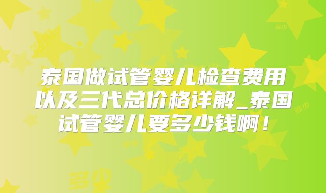 泰国做试管婴儿检查费用以及三代总价格详解_泰国试管婴儿要多少钱啊！
