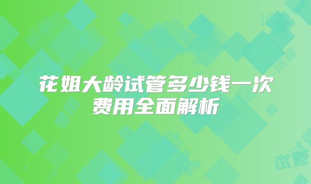 花姐大龄试管多少钱一次费用全面解析