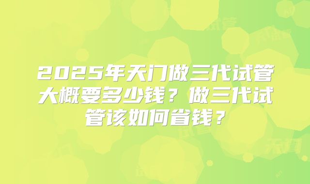 2025年天门做三代试管大概要多少钱?做三代试管该如何省钱?