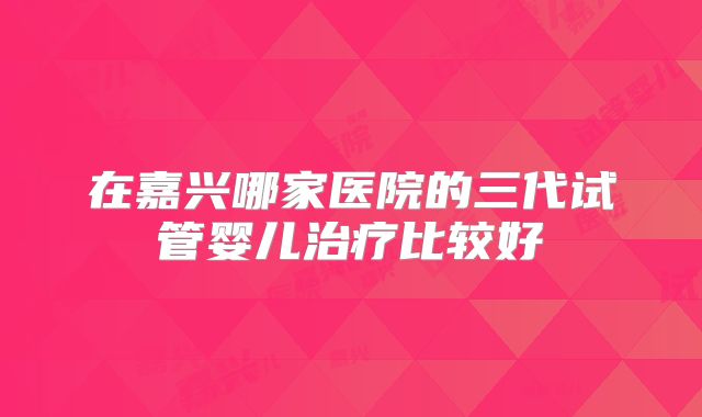 在嘉兴哪家医院的三代试管婴儿治疗比较好