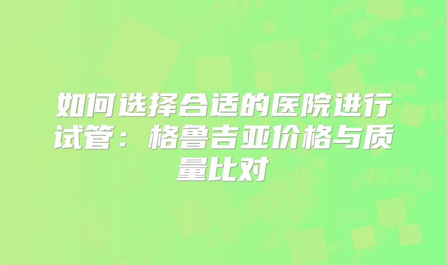 如何选择合适的医院进行试管：格鲁吉亚价格与质量比对
