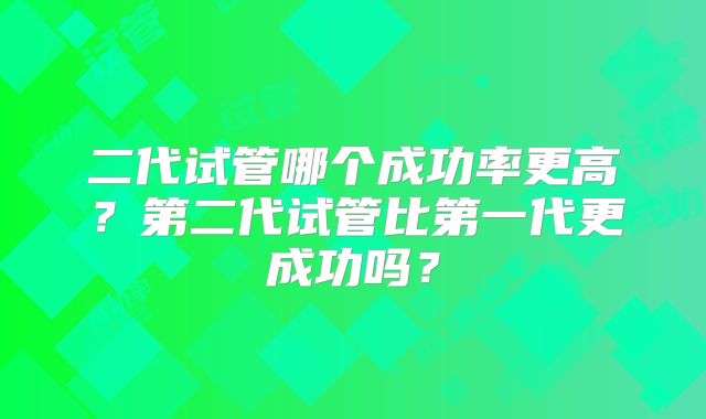 二代试管哪个成功率更高?第二代试管比第一代更成功吗?