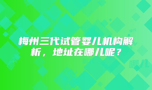 梅州三代试管婴儿机构解析，地址在哪儿呢？