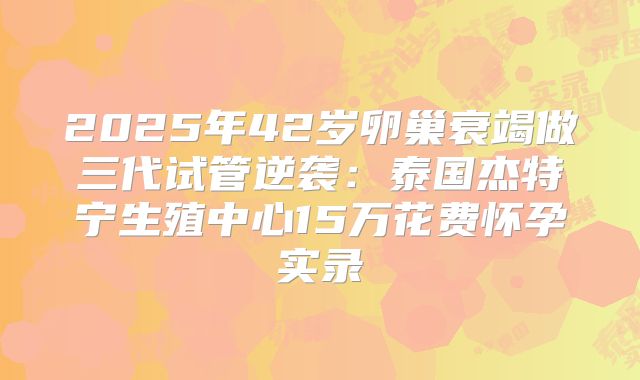 2025年42岁卵巢衰竭做三代试管逆袭:泰国杰特宁生殖中心15万花费怀孕实录