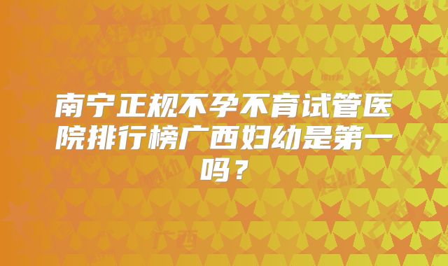 南宁正规不孕不育试管医院排行榜广西妇幼是第一吗?