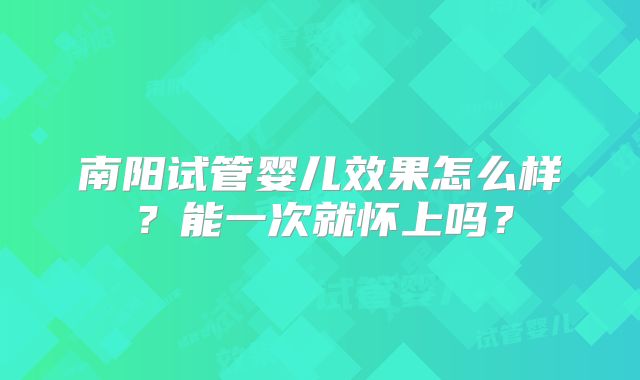 南阳试管婴儿效果怎么样?能一次就怀上吗?
