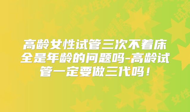 高龄女性试管三次不着床全是年龄的问题吗-高龄试管一定要做三代吗！