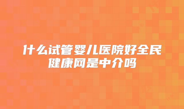 什么试管婴儿医院好全民健康网是中介吗
