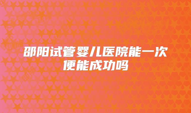 邵阳试管婴儿医院能一次便能成功吗