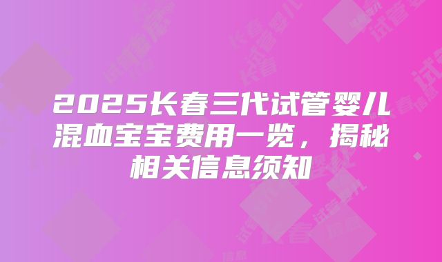 2025长春三代试管婴儿混血宝宝费用一览,揭秘相关信息须知