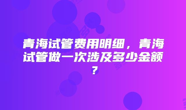 青海试管费用明细,青海试管做一次涉及多少金额?