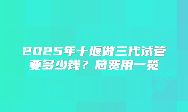 2025年十堰做三代试管要多少钱？总费用一览