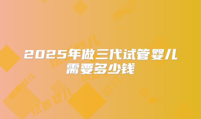2025年做三代试管婴儿需要多少钱