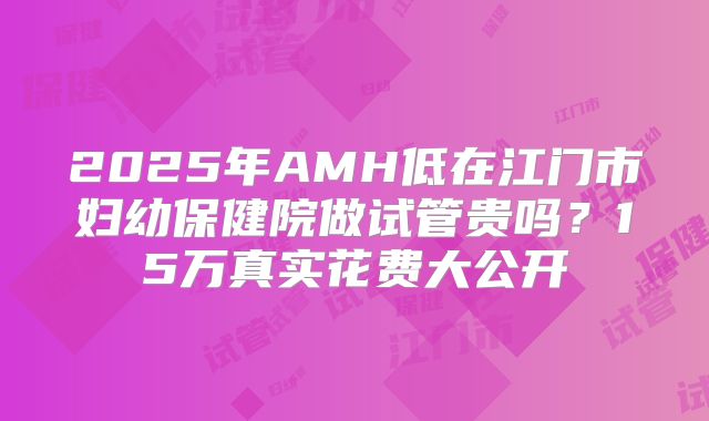 2025年AMH低在江门市妇幼保健院做试管贵吗?15万真实花费大公开