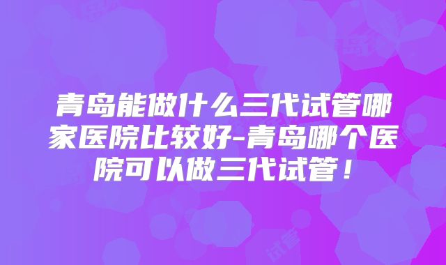 青岛能做什么三代试管哪家医院比较好-青岛哪个医院可以做三代试管!