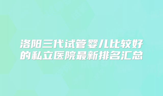 洛阳三代试管婴儿比较好的私立医院最新排名汇总